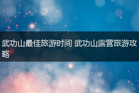 武功山最佳旅游时间 武功山露营旅游攻略