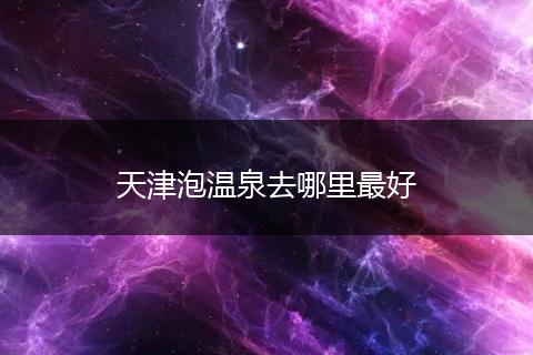 天津泡温泉去哪里最好