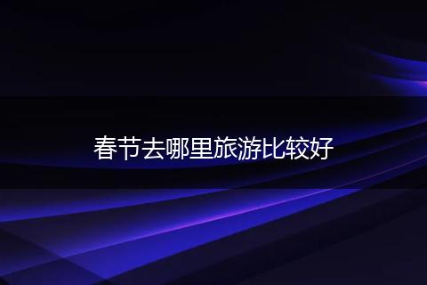春节去哪里旅游比较好