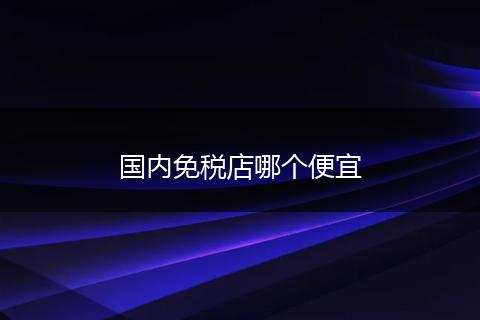 国内免税店哪个便宜