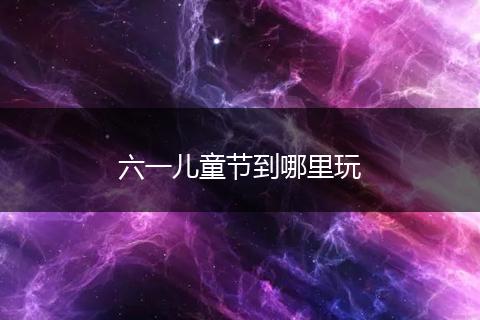 六一儿童节到哪里玩