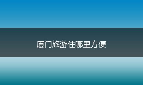 厦门旅游住哪里方便