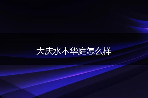 大庆水木华庭怎么样
