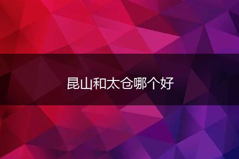 昆山和太仓哪个好