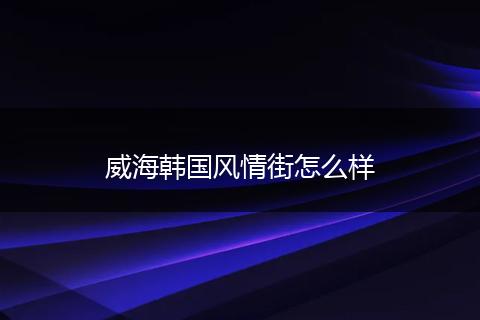威海韩国风情街怎么样