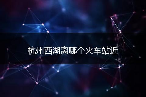 杭州西湖离哪个火车站近