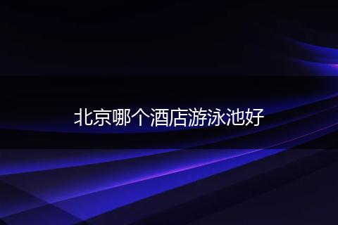北京哪个酒店游泳池好