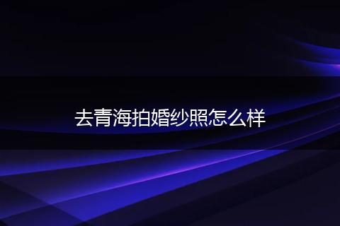 去青海拍婚纱照怎么样