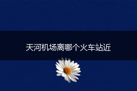 天河机场离哪个火车站近
