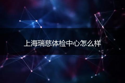 上海瑞慈体检中心怎么样
