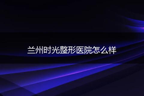 兰州时光整形医院怎么样