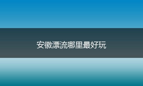 安徽漂流哪里最好玩