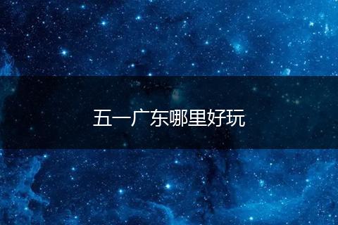 五一广东哪里好玩