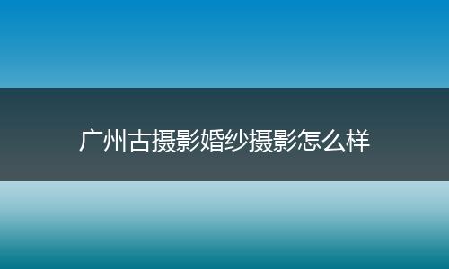 广州古摄影婚纱摄影怎么样