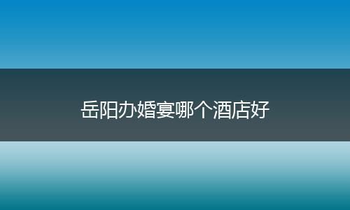 岳阳办婚宴哪个酒店好