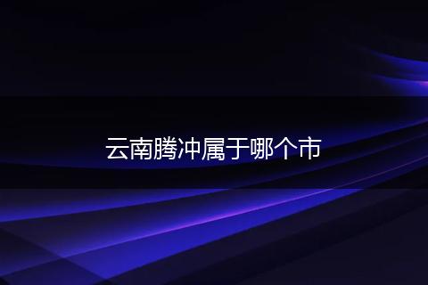 云南腾冲属于哪个市