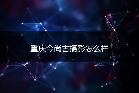 重庆今尚古摄影怎么样