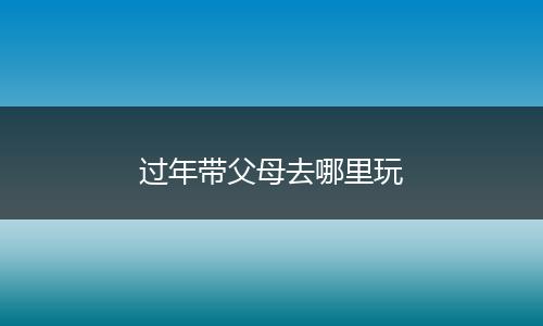 过年带父母去哪里玩