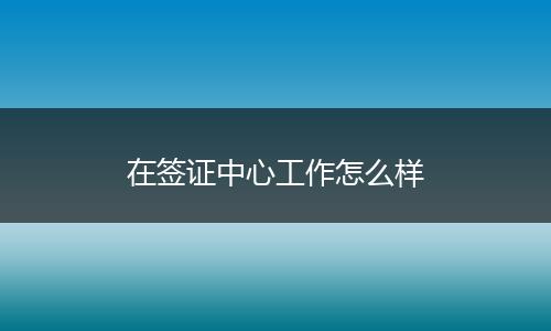 在签证中心工作怎么样