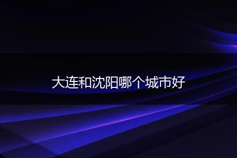 大连和沈阳哪个城市好