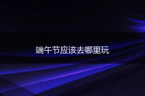 端午节应该去哪里玩