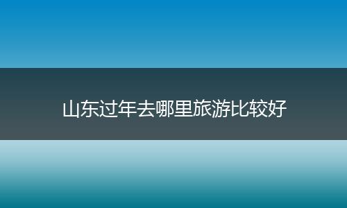 山东过年去哪里旅游比较好