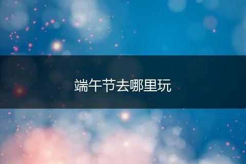 端午节去哪里玩