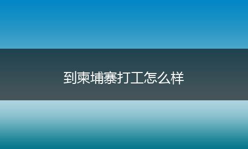 到柬埔寨打工怎么样