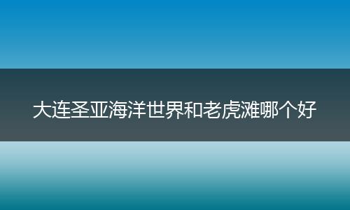 大连圣亚海洋世界和老虎滩哪个好