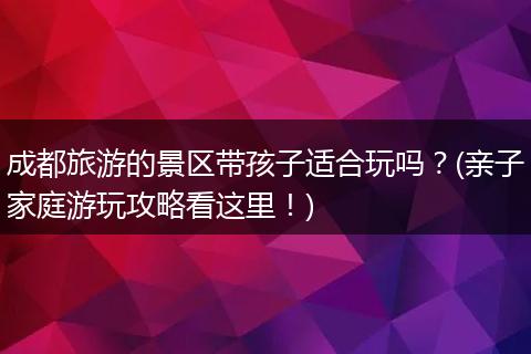 成都旅游的景区带孩子适合玩吗？(亲子家庭游玩攻略看这里！)