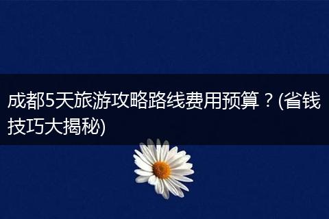 成都5天旅游攻略路线费用预算？(省钱技巧大揭秘)