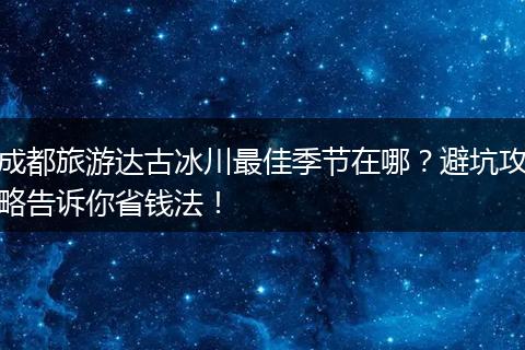 成都旅游达古冰川最佳季节在哪？避坑攻略告诉你省钱法！