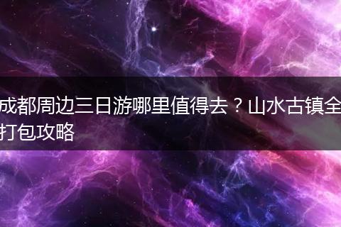 成都周边三日游哪里值得去？山水古镇全打包攻略