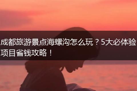 成都旅游景点海螺沟怎么玩？5大必体验项目省钱攻略！