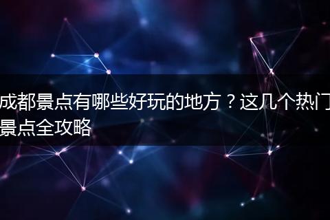 成都景点有哪些好玩的地方？这几个热门景点全攻略
