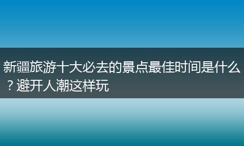 新疆旅游十大必去的景点最佳时间是什么？避开人潮这样玩