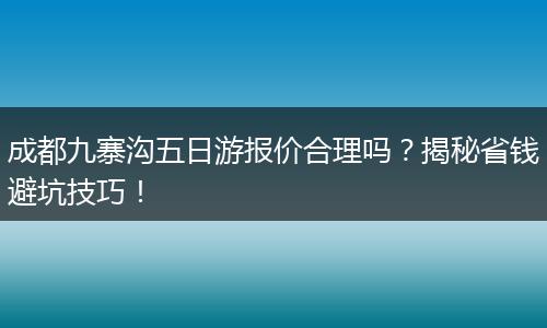 成都九寨沟五日游报价合理吗？揭秘省钱避坑技巧！