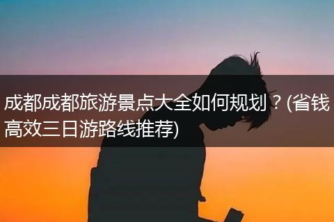 成都成都旅游景点大全如何规划？(省钱高效三日游路线推荐)