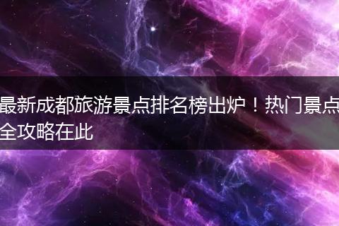 最新成都旅游景点排名榜出炉！热门景点全攻略在此