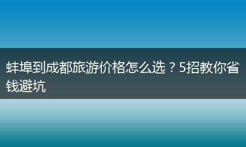 蚌埠到成都旅游价格怎么选？5招教你省钱避坑
