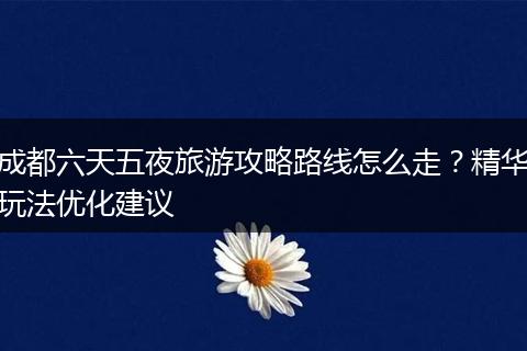 成都六天五夜旅游攻略路线怎么走？精华玩法优化建议