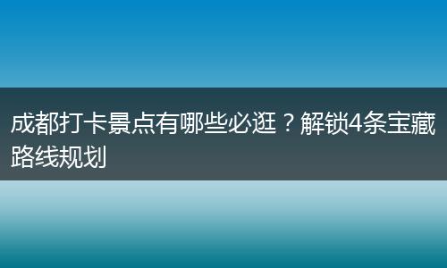 成都打卡景点有哪些必逛？解锁4条宝藏路线规划