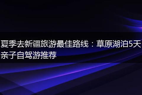 夏季去新疆旅游最佳路线：草原湖泊5天亲子自驾游推荐