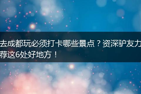 去成都玩必须打卡哪些景点？资深驴友力荐这6处好地方！