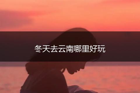 冬天去云南哪里好玩
