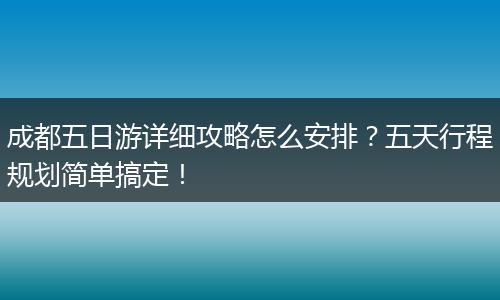成都五日游详细攻略怎么安排？五天行程规划简单搞定！