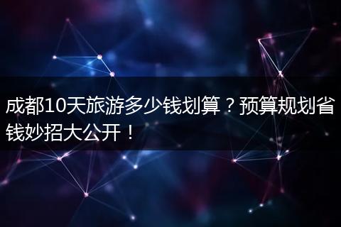 成都10天旅游多少钱划算？预算规划省钱妙招大公开！