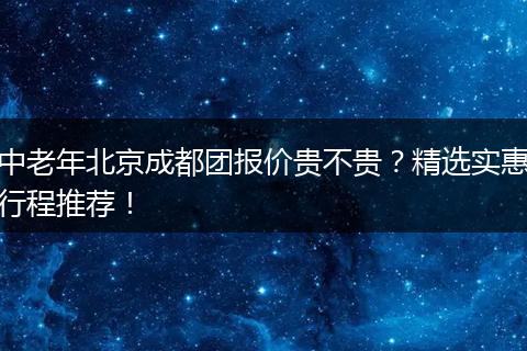 中老年北京成都团报价贵不贵？精选实惠行程推荐！