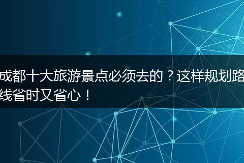 成都十大旅游景点必须去的？这样规划路线省时又省心！