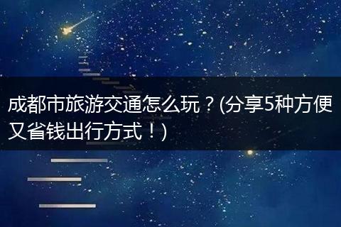 成都市旅游交通怎么玩？(分享5种方便又省钱出行方式！)